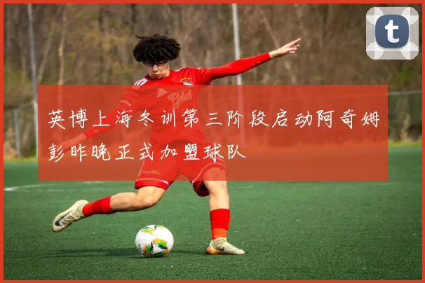 英博上海冬训第三阶段启动阿奇姆彭昨晚正式加盟球队