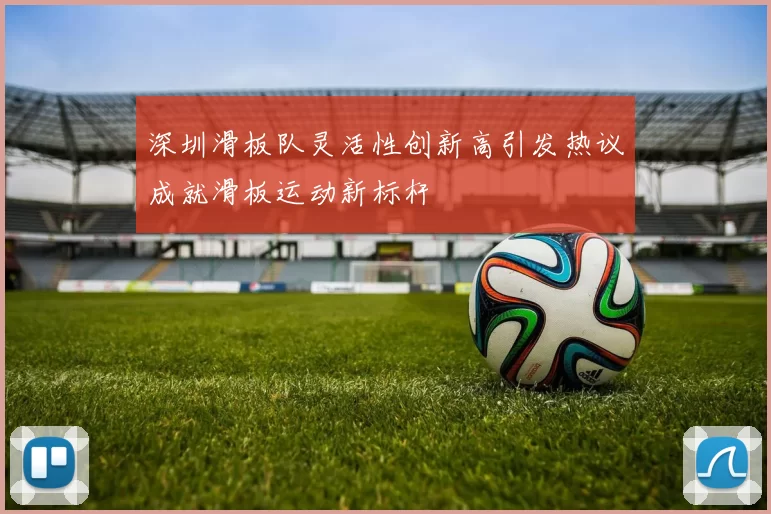 深圳滑板队灵活性创新高引发热议成就滑板运动新标杆