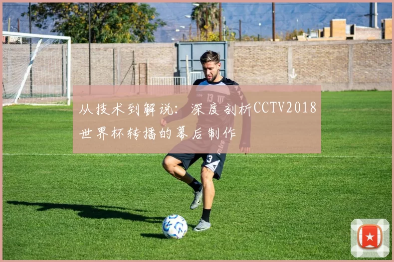 从技术到解说:深度剖析CCTV2018世界杯转播的幕后制作
