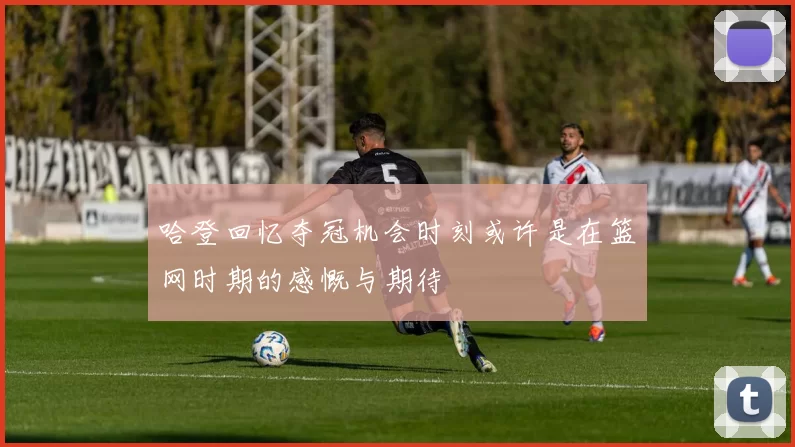 哈登回忆夺冠机会时刻或许是在篮网时期的感慨与期待