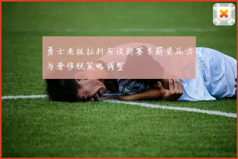 勇士老板拉科布谈新赛季薪资压力与奢侈税策略调整
