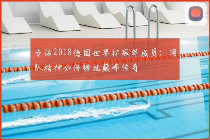 专访2018德国世界杯冠军成员：团队精神如何铸就巅峰传奇