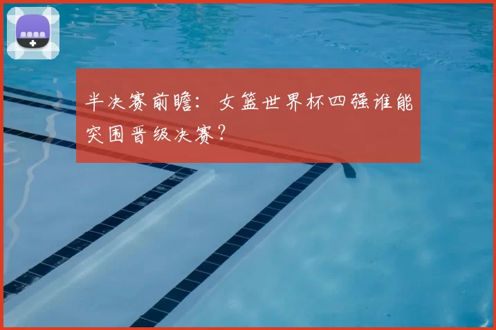 半决赛前瞻：女篮世界杯四强谁能突围晋级决赛？