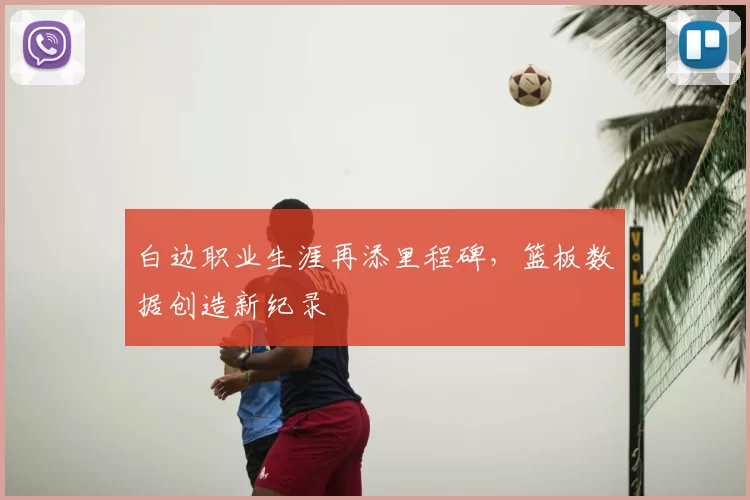 白边职业生涯再添里程碑,篮板数据创造新纪录