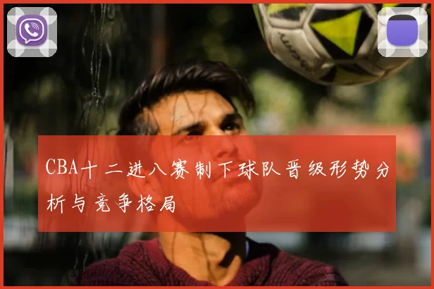 CBA十二进八赛制下球队晋级形势分析与竞争格局