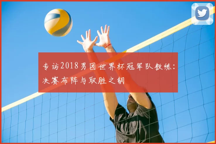 专访2018男团世界杯冠军队教练:决赛布阵与取胜之钥