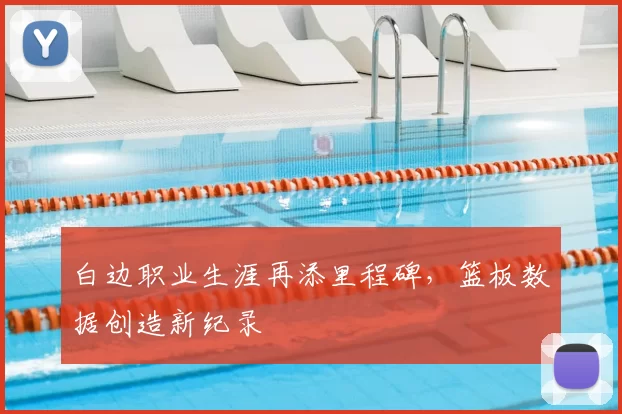 白边职业生涯再添里程碑,篮板数据创造新纪录